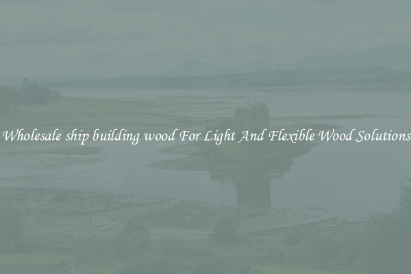 Wholesale ship building wood For Light And Flexible Wood Solutions
